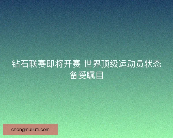 钻石联赛即将开赛 世界顶级运动员状态备受瞩目
