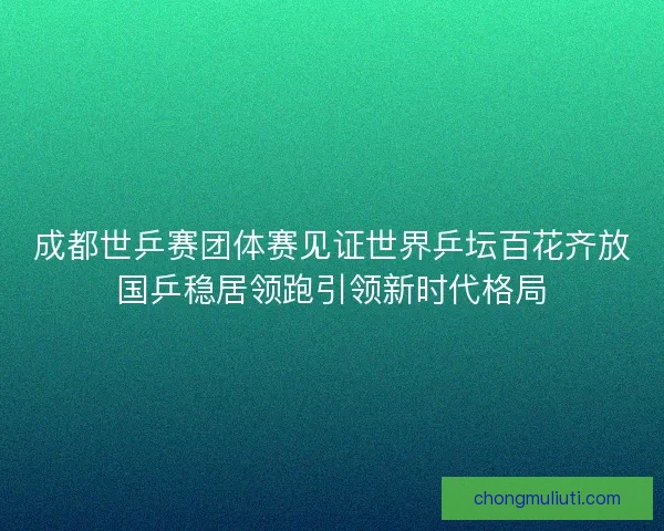 成都世乒赛团体赛见证世界乒坛百花齐放国乒稳居领跑引领新时代格局