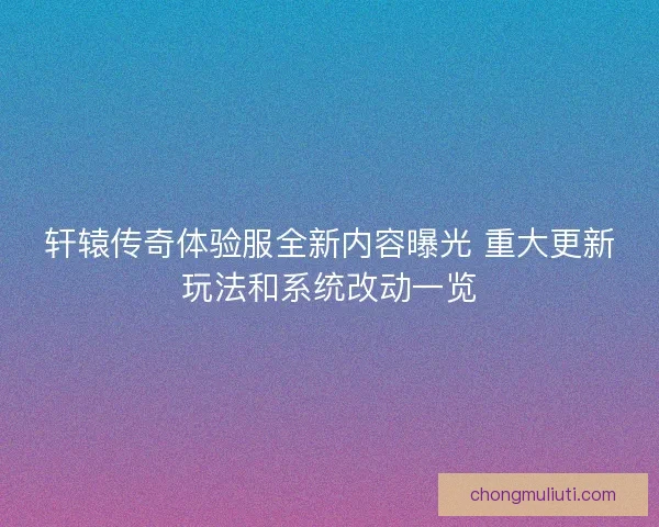 轩辕传奇体验服全新内容曝光 重大更新玩法和系统改动一览