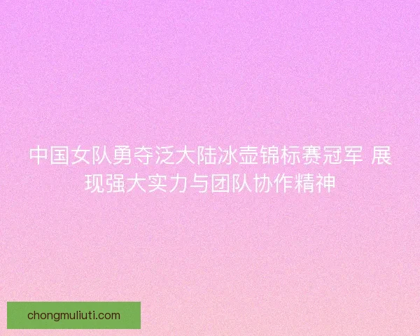 中国女队勇夺泛大陆冰壶锦标赛冠军 展现强大实力与团队协作精神