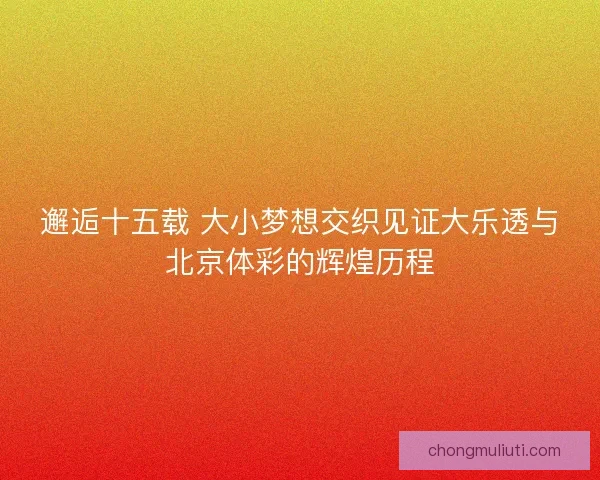 邂逅十五载 大小梦想交织见证大乐透与北京体彩的辉煌历程