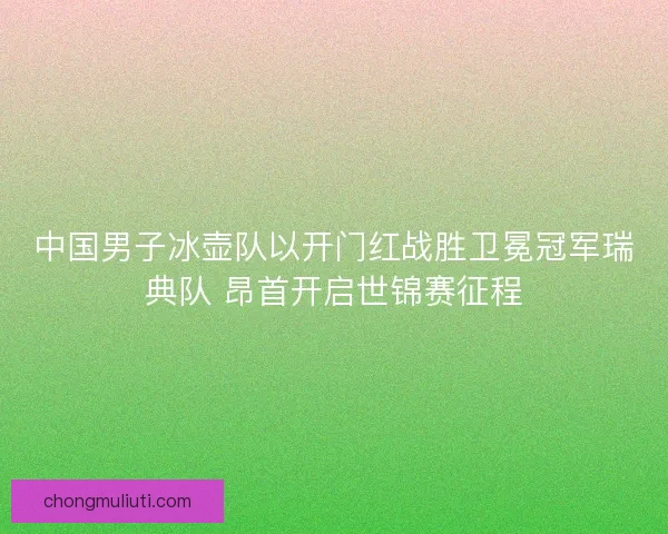 中国男子冰壶队以开门红战胜卫冕冠军瑞典队 昂首开启世锦赛征程