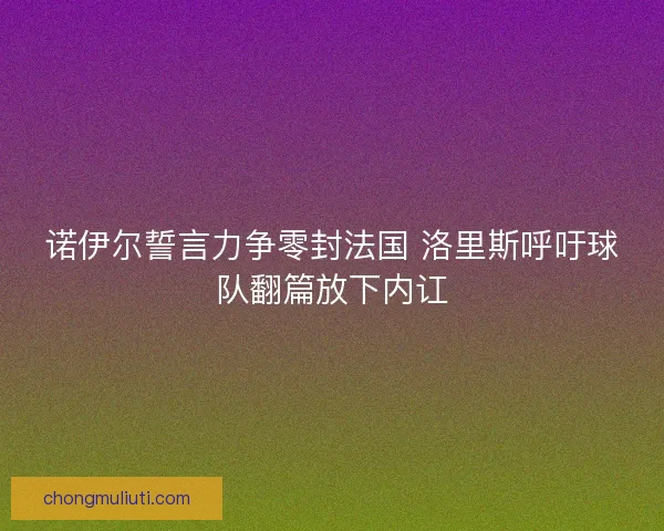 诺伊尔誓言力争零封法国 洛里斯呼吁球队翻篇放下内讧