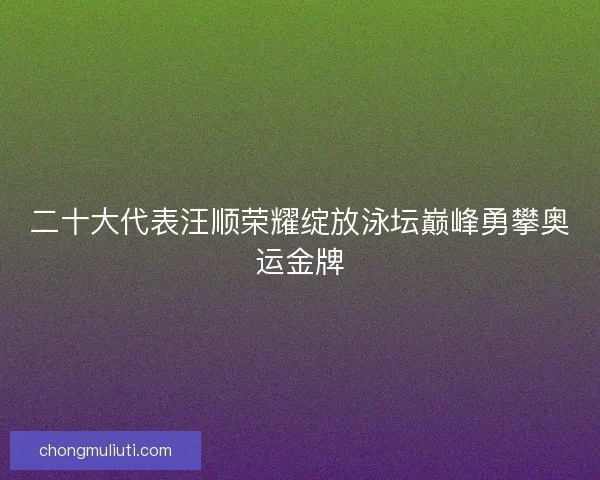 二十大代表汪顺荣耀绽放泳坛巅峰勇攀奥运金牌