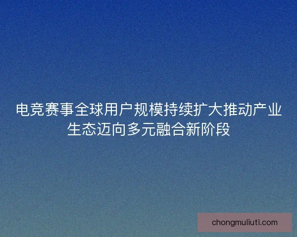 电竞赛事全球用户规模持续扩大推动产业生态迈向多元融合新阶段