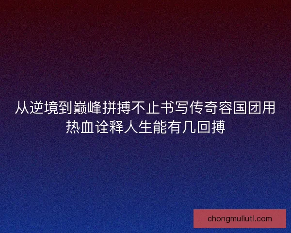 从逆境到巅峰拼搏不止书写传奇容国团用热血诠释人生能有几回搏