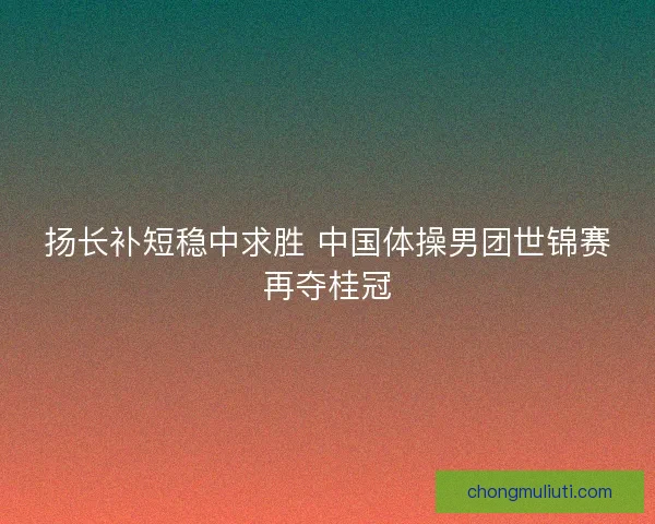 扬长补短稳中求胜 中国体操男团世锦赛再夺桂冠