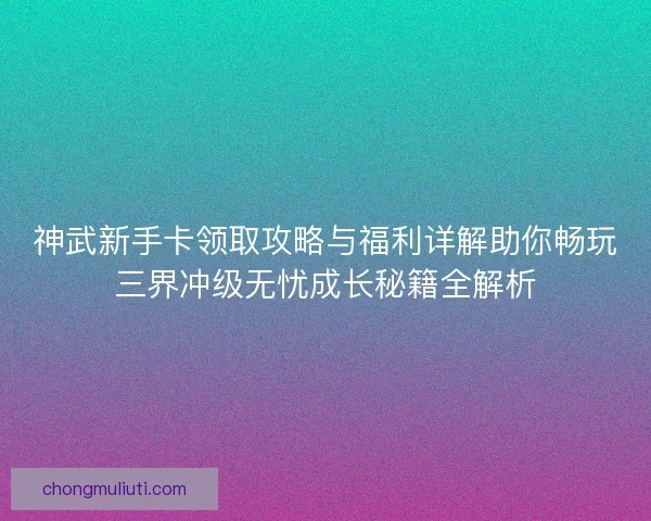 神武新手卡领取攻略与福利详解助你畅玩三界冲级无忧成长秘籍全解析