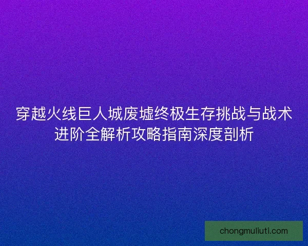 穿越火线巨人城废墟终极生存挑战与战术进阶全解析攻略指南深度剖析