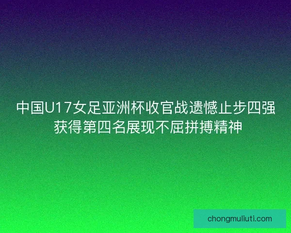 中国U17女足亚洲杯收官战遗憾止步四强 获得第四名展现不屈拼搏精神