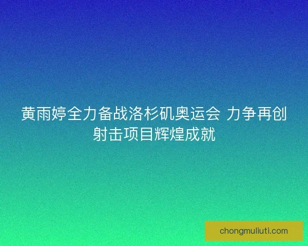 黄雨婷全力备战洛杉矶奥运会 力争再创射击项目辉煌成就