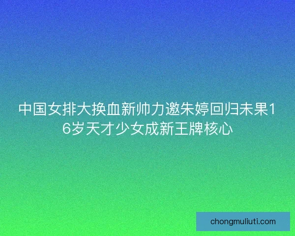 中国女排大换血新帅力邀朱婷回归未果16岁天才少女成新王牌核心 中国女排大换血新帅力邀朱婷回归未果16岁天才少女成新王牌核心