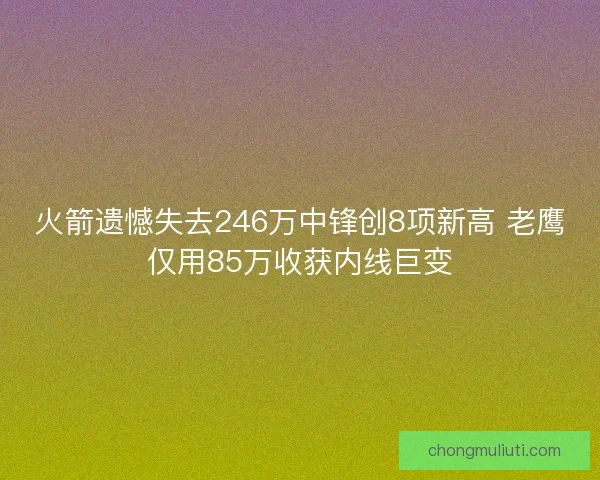 火箭遗憾失去246万中锋创8项新高 老鹰仅用85万收获内线巨变