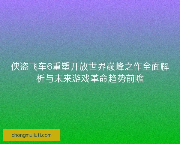 侠盗飞车6重塑开放世界巅峰之作全面解析与未来游戏革命趋势前瞻 侠盗飞车6重塑开放世界巅峰之作全面解析与未来游戏革命趋势前瞻